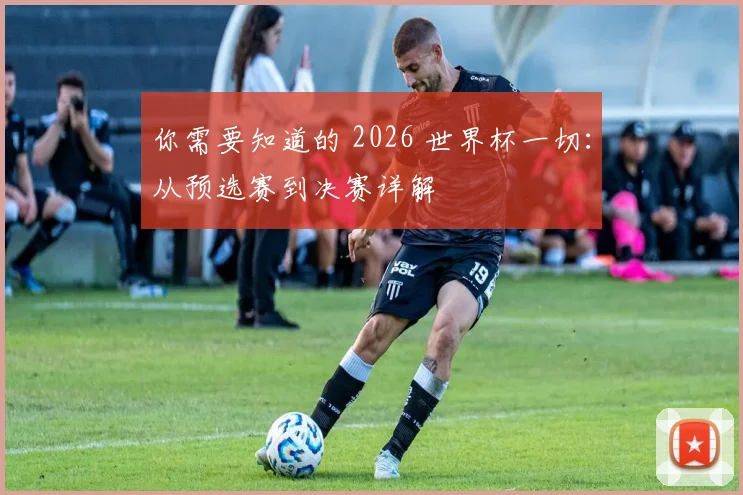 你需要知道的 2026 世界杯一切：从预选赛到决赛详解