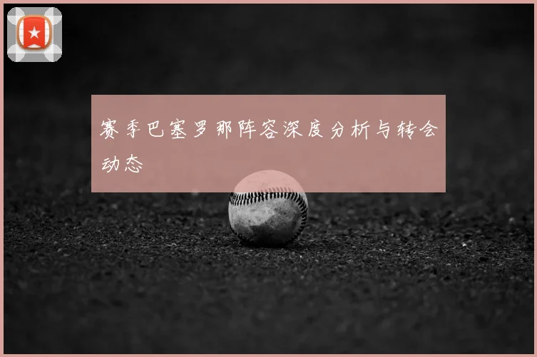 赛季巴塞罗那阵容深度分析与转会动态