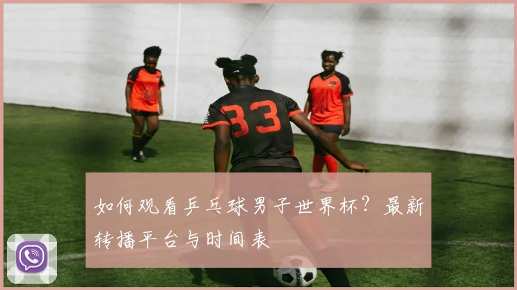 如何观看乒乓球男子世界杯?最新转播平台与时间表