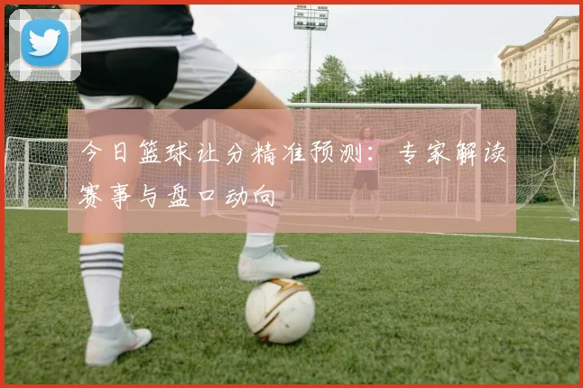 今日篮球让分精准预测:专家解读赛事与盘口动向