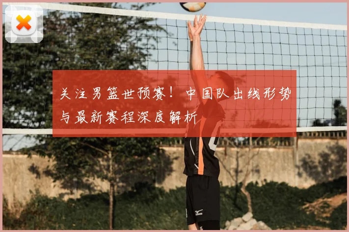 关注男篮世预赛！中国队出线形势与最新赛程深度解析