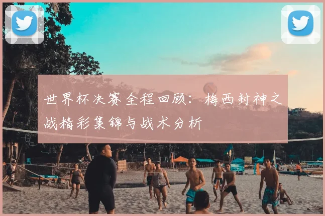 世界杯决赛全程回顾:梅西封神之战精彩集锦与战术分析