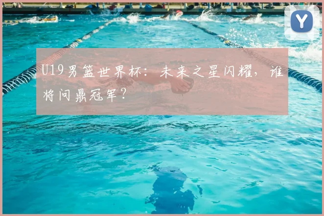 U19男篮世界杯：未来之星闪耀，谁将问鼎冠军？
