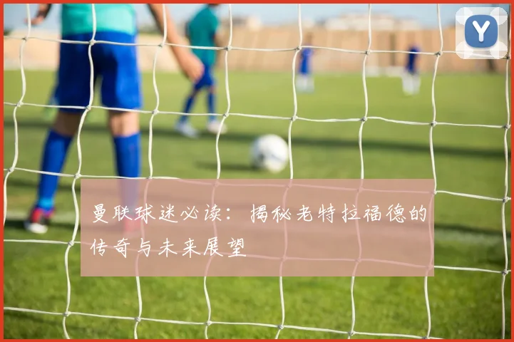 曼联球迷必读:揭秘老特拉福德的传奇与未来展望