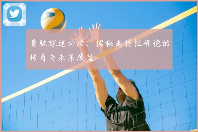 曼联球迷必读:揭秘老特拉福德的传奇与未来展望
