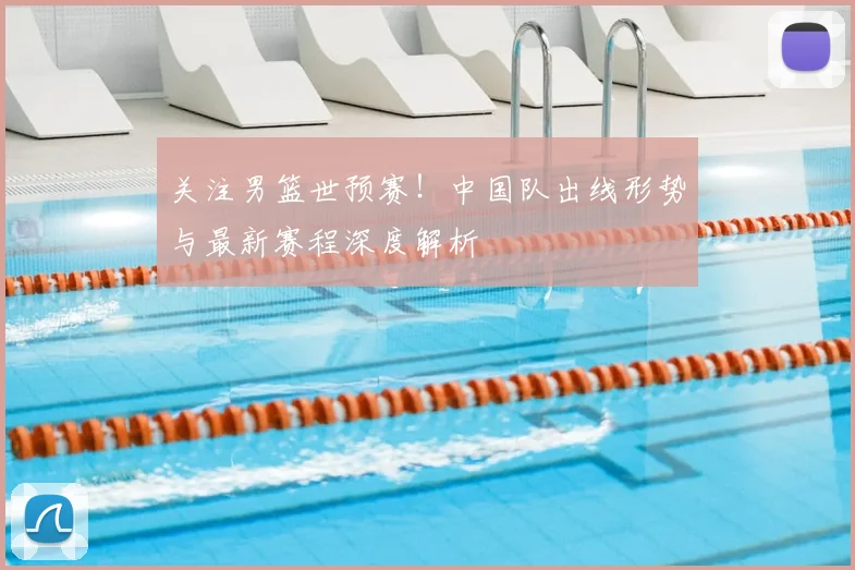 关注男篮世预赛!中国队出线形势与最新赛程深度解析