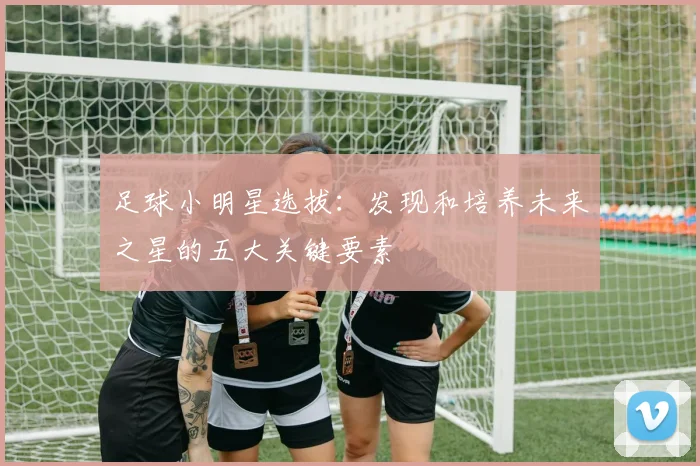 足球小明星选拔：发现和培养未来之星的五大关键要素